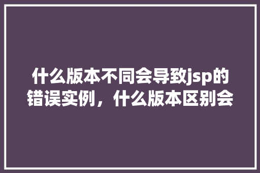 什么版本不同会导致jsp的错误实例，什么版本区别会导致JSP页面错误实例
