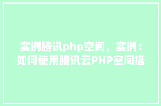 实例腾讯php空间，实例：如何使用腾讯云PHP空间搭建网站