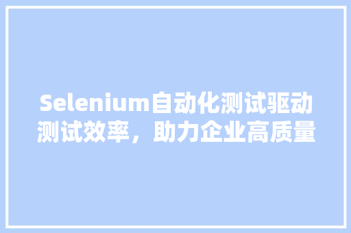 Selenium自动化测试驱动测试效率，助力企业高质量发展