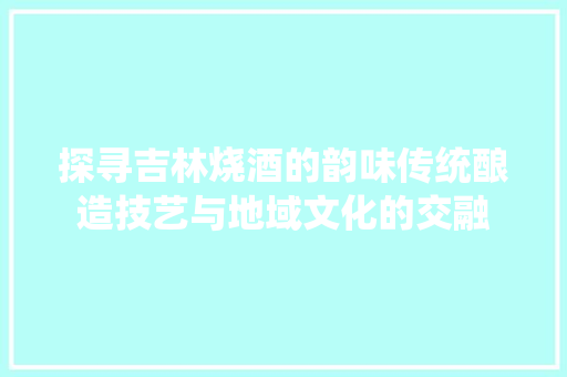 探寻吉林烧酒的韵味传统酿造技艺与地域文化的交融