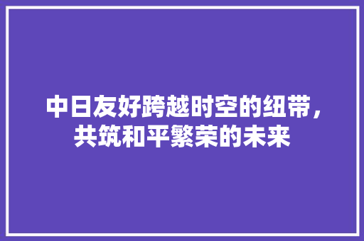 中日友好跨越时空的纽带，共筑和平繁荣的未来