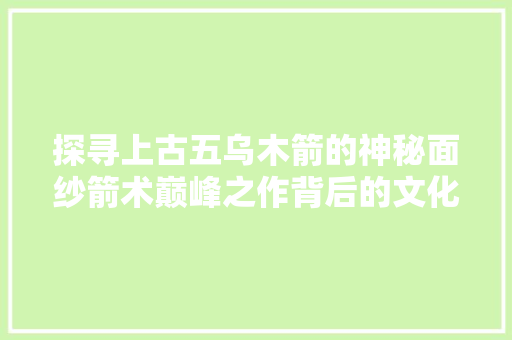 探寻上古五乌木箭的神秘面纱箭术巅峰之作背后的文化底蕴