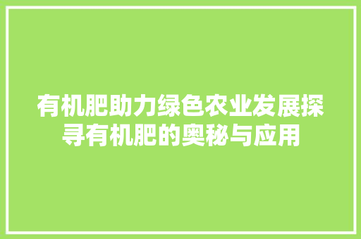 有机肥助力绿色农业发展探寻有机肥的奥秘与应用