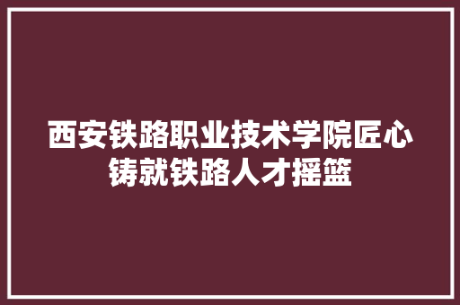 西安铁路职业技术学院匠心铸就铁路人才摇篮  第1张
