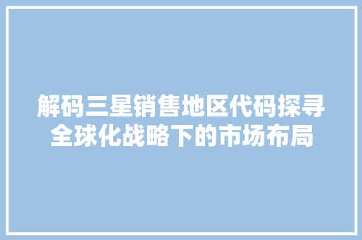 解码三星销售地区代码探寻全球化战略下的市场布局