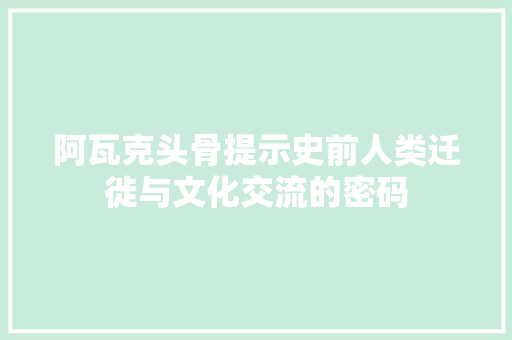 阿瓦克头骨提示史前人类迁徙与文化交流的密码