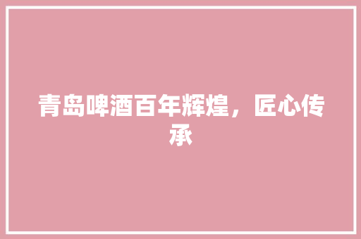 青岛啤酒百年辉煌，匠心传承