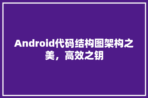 Android代码结构图架构之美，高效之钥
