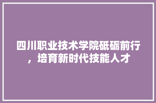 四川职业技术学院砥砺前行，培育新时代技能人才