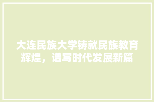 大连民族大学铸就民族教育辉煌，谱写时代发展新篇