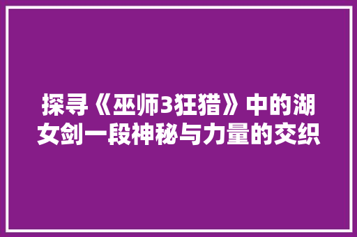 探寻《巫师3狂猎》中的湖女剑一段神秘与力量的交织之旅  第1张