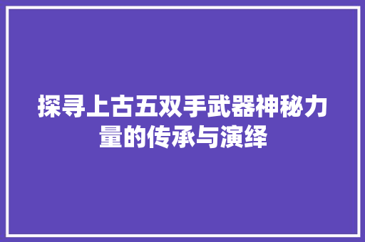 探寻上古五双手武器神秘力量的传承与演绎