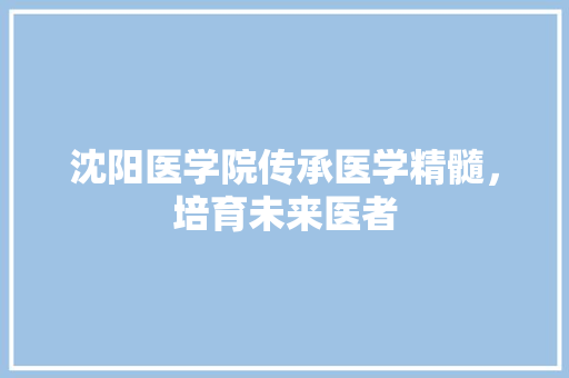 沈阳医学院传承医学精髓，培育未来医者  第1张
