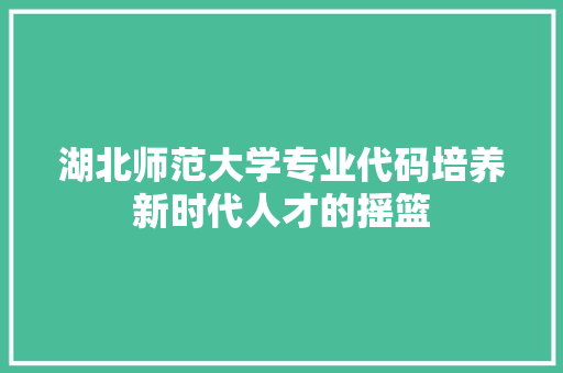 湖北师范大学专业代码培养新时代人才的摇篮
